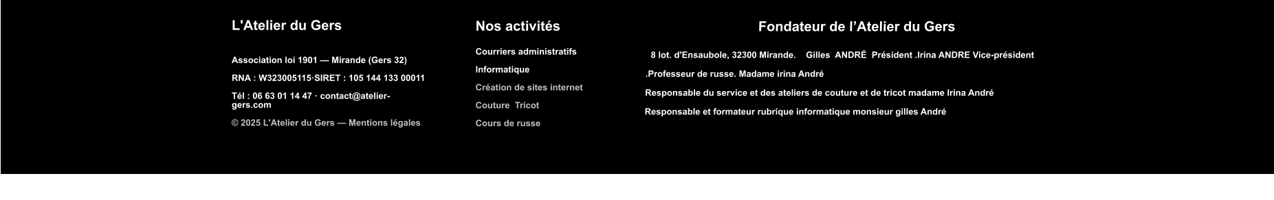 L'Atelier du Gers  Association loi 1901 — Mirande (Gers 32)  RNA : W323005115·SIRET : 105 144 133 00011  Tél : 06 63 01 14 47 · contact@atelier-gers.com  © 2025 L'Atelier du Gers — Mentions légales Nos activités  Courriers administratifs  Informatique   Création de sites internet  Couture  Tricot  Cours de russe    Fondateur de l’Atelier du Gers    8 lot. d'Ensaubole, 32300 Mirande.    Gilles  ANDRÉ  Président .Irina ANDRE Vice-président      .Professeur de russe. Madame irina André  Responsable du service et des ateliers de couture et de tricot madame Irina André   Responsable et formateur rubrique informatique monsieur gilles André