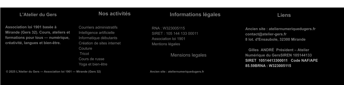 L'Atelier du Gers  Association loi 1901 basée à Mirande (Gers 32). Cours, ateliers et formations pour tous — numérique, créativité, langues et bien-être.   Nos activités  Courriers administratifs Intelligence artificielle Informatique débutants Création de sites internet Couture Tricot Cours de russe Yoga et bien-être   Informations légales  RNA : W323005115 SIRET : 105 144 133 00011 Association loi 1901 Mentions légales                   Mensions legales © 2025 L'Atelier du Gers — Association loi 1901 — Mirande (Gers 32)                                                             Ancien site : ateliernumeriquedugers.fr  Liens  Ancien site : ateliernumeriquedugers.fr contact@atelier-gers.fr 8 lot. d'Ensaubole, 32300 Mirande           Gilles  ANDRÉ  Président – Atelier Numérique du GersSIREN 105144133  SIRET  10514413300011   Code NAF/APE      85.59BRNA : W323005115
